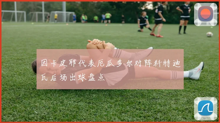 因卡皮耶代表厄瓜多尔对阵科特迪瓦后场出球盘点