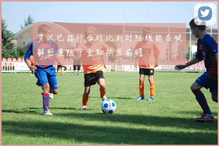 贾汉巴赫什面对比利时防线能否破解密集防守金靴热度前瞻