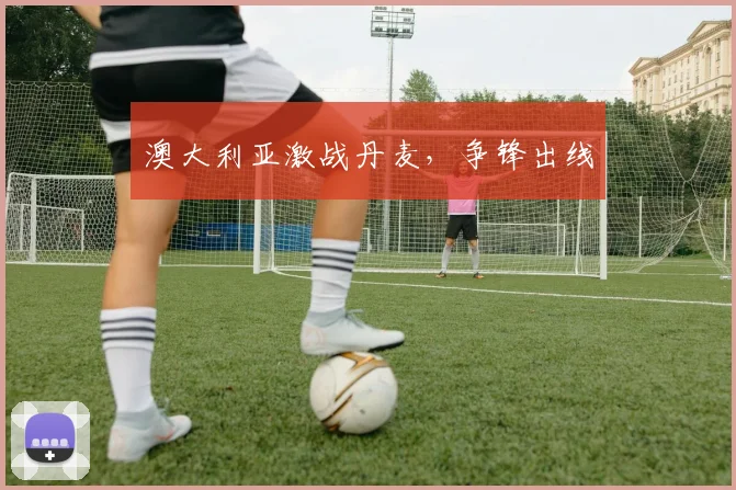 澳大利亚激战丹麦，争锋出线