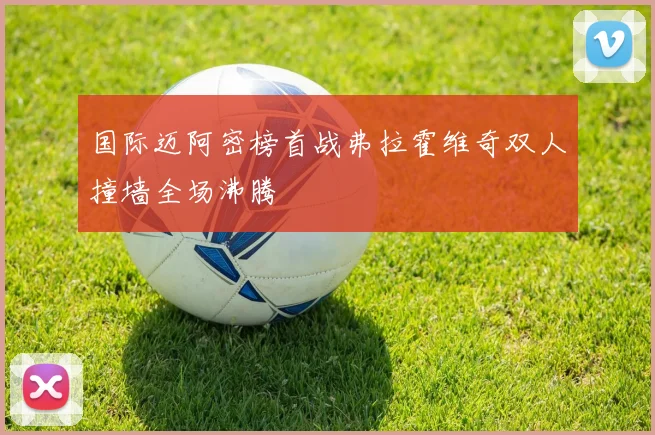 国际迈阿密榜首战弗拉霍维奇双人撞墙全场沸腾