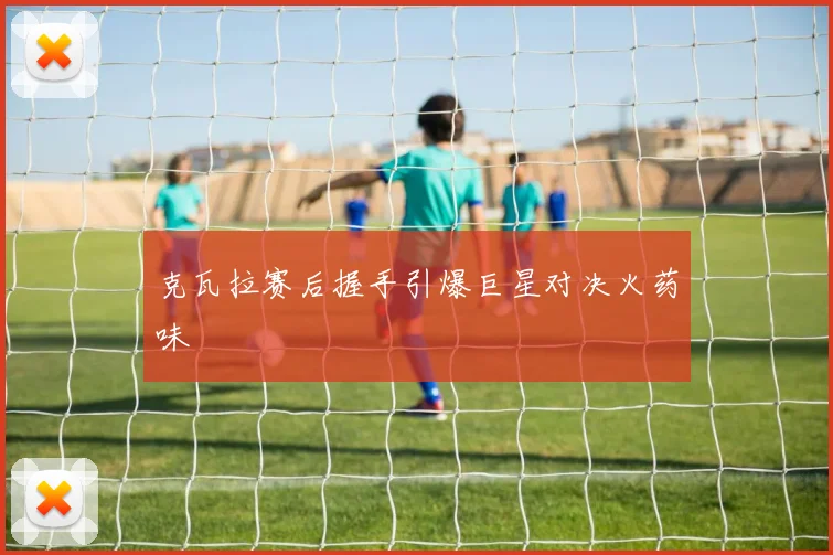 克瓦拉赛后握手引爆巨星对决火药味