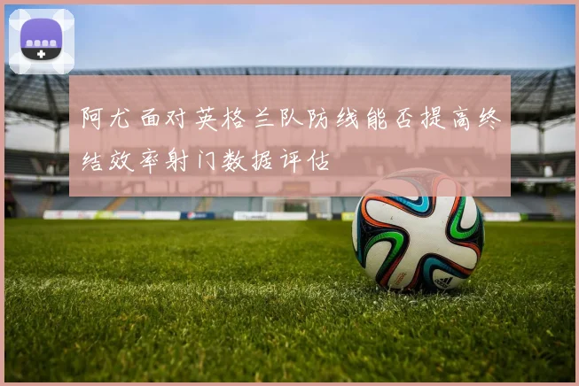 阿尤面对英格兰队防线能否提高终结效率射门数据评估