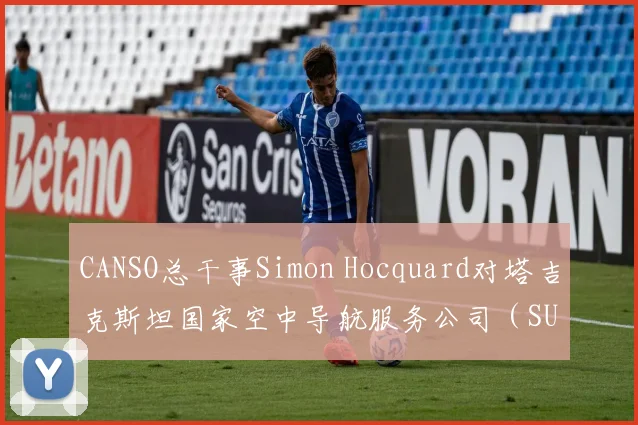 CANSO总干事Simon Hocquard对塔吉克斯坦国家空中导航服务公司（SUE“Tajikairnavigation”）在中亚地区的空中导航服务表示赞赏