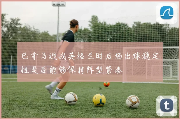 巴拿马迎战英格兰时后场出球稳定性是否能够保持阵型紧凑