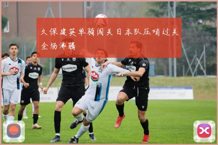 久保建英单骑闯关日本队压哨过关全场沸腾