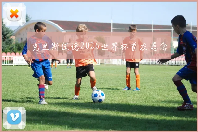 克里斯伍德2026世界杯首发悬念