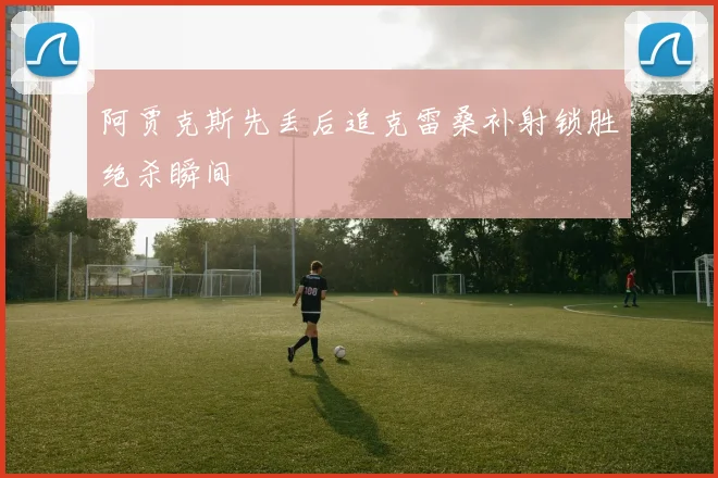 阿贾克斯先丢后追克雷桑补射锁胜绝杀瞬间