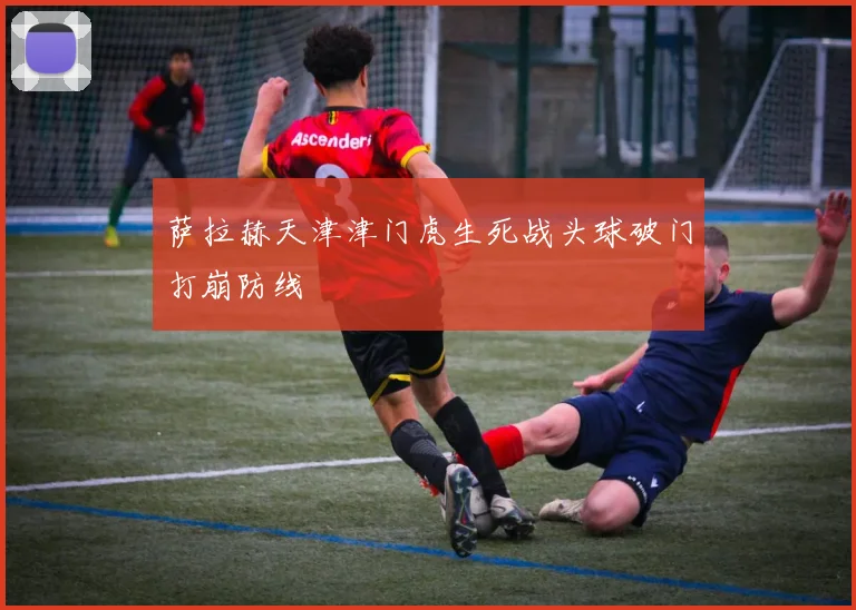 萨拉赫天津津门虎生死战头球破门打崩防线