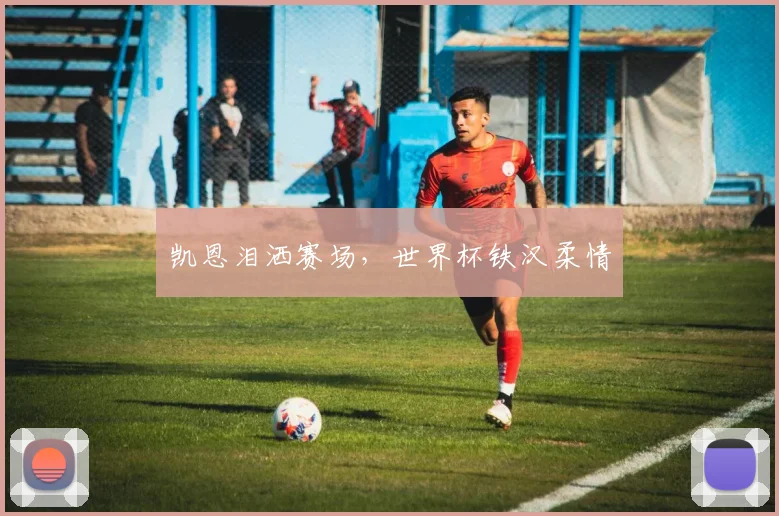 凯恩泪洒赛场，世界杯铁汉柔情