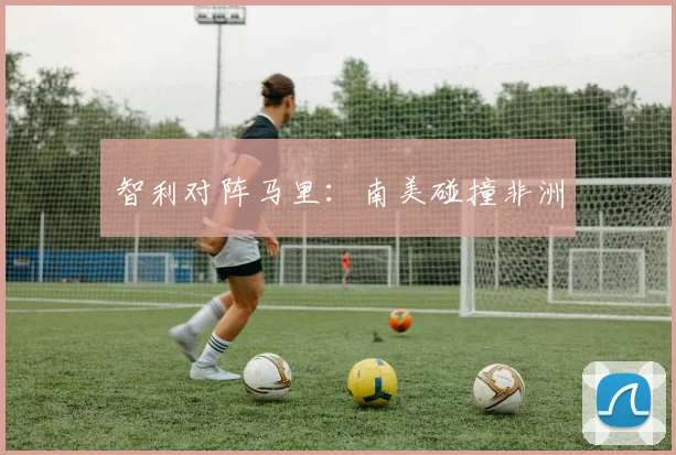 智利对阵马里：南美碰撞非洲