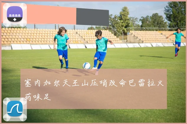 塞内加尔天王山压哨改命巴雷拉火药味足