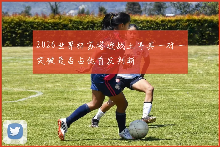 2026世界杯苏塔迎战土耳其一对一突破是否占优首发判断