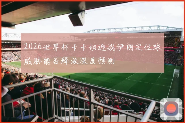 2026世界杯卡卡切迎战伊朗定位球威胁能否释放深度预测