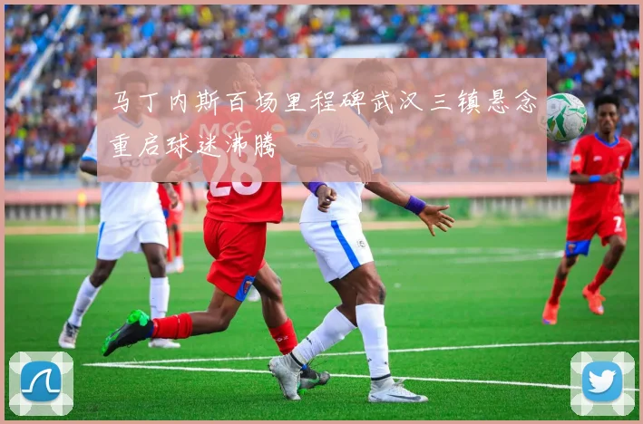 马丁内斯百场里程碑武汉三镇悬念重启球迷沸腾