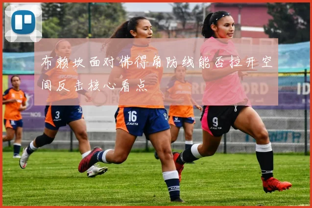 布赖坎面对佛得角防线能否拉开空间反击核心看点