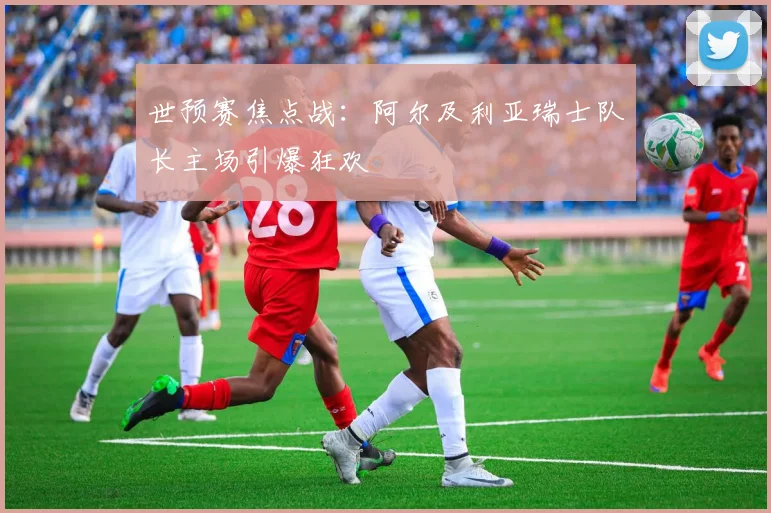 世预赛焦点战：阿尔及利亚瑞士队长主场引爆狂欢