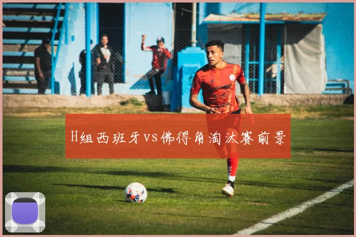 H组西班牙vs佛得角淘汰赛前景