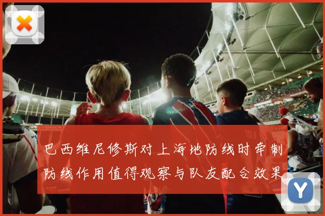 巴西维尼修斯对上海地防线时牵制防线作用值得观察与队友配合效果