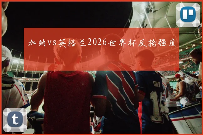 加纳vs英格兰2026世界杯反抢强度