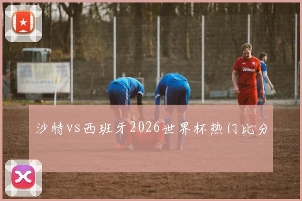 沙特vs西班牙2026世界杯热门比分
