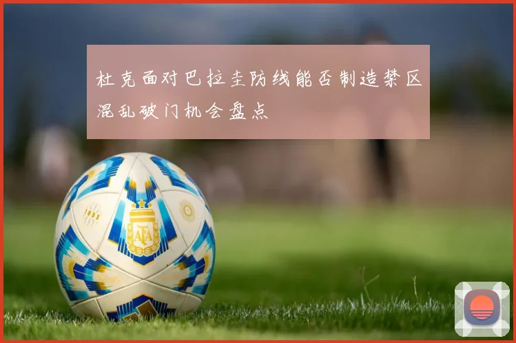 杜克面对巴拉圭防线能否制造禁区混乱破门机会盘点