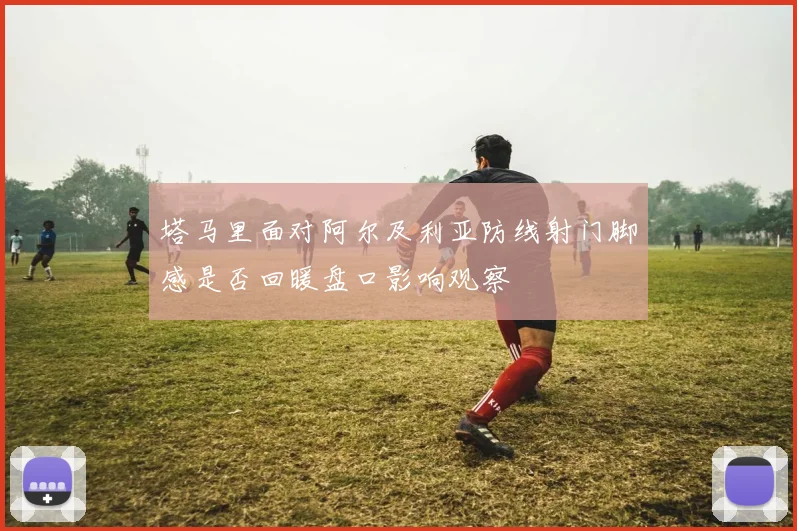 塔马里面对阿尔及利亚防线射门脚感是否回暖盘口影响观察