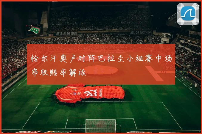 恰尔汗奥卢对阵巴拉圭小组赛中场串联赔率解读