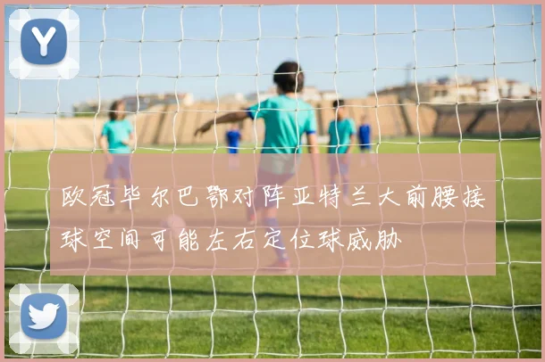 欧冠毕尔巴鄂对阵亚特兰大前腰接球空间可能左右定位球威胁
