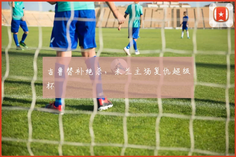吉鲁替补绝杀，米兰主场复仇超级杯