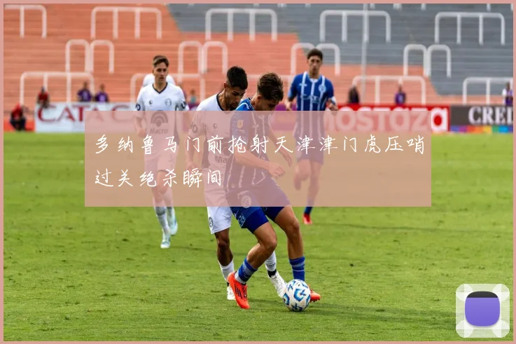 多纳鲁马门前抢射天津津门虎压哨过关绝杀瞬间