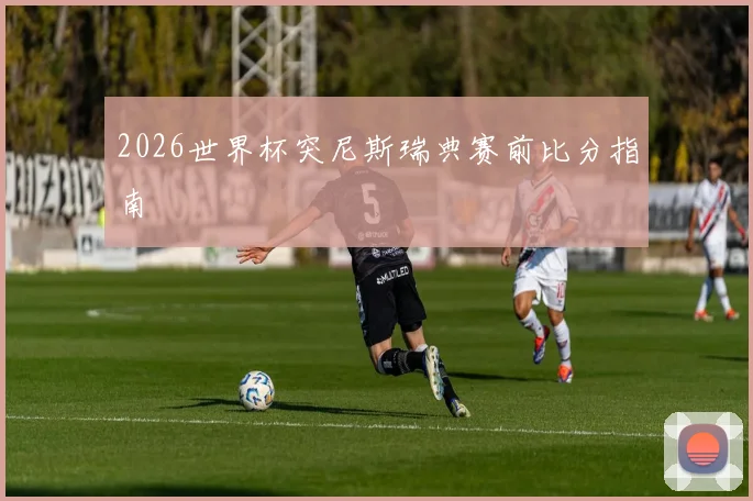 2026世界杯突尼斯瑞典赛前比分指南