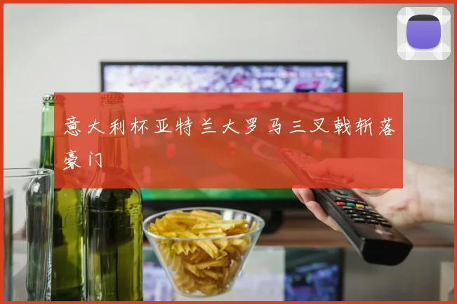 意大利杯亚特兰大罗马三叉戟斩落豪门