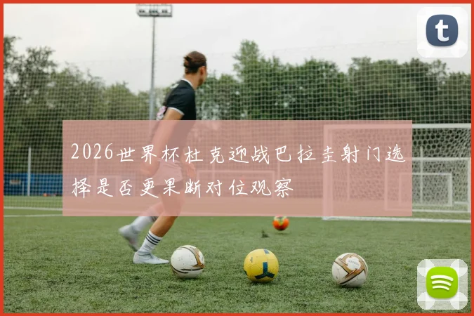 2026世界杯杜克迎战巴拉圭射门选择是否更果断对位观察