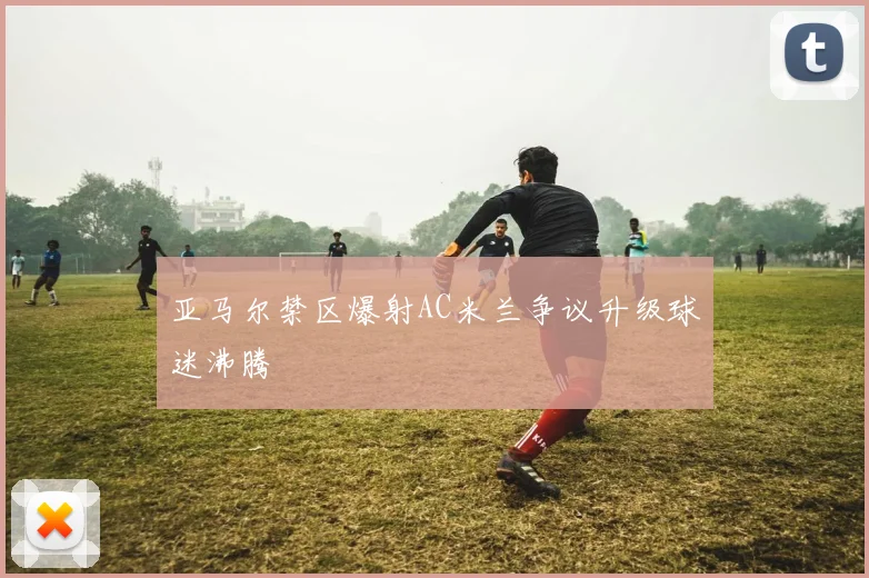 亚马尔禁区爆射AC米兰争议升级球迷沸腾