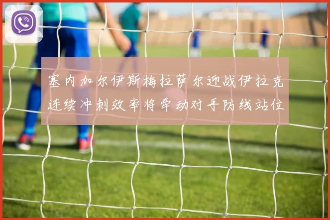 塞内加尔伊斯梅拉萨尔迎战伊拉克连续冲刺效率将牵动对手防线站位