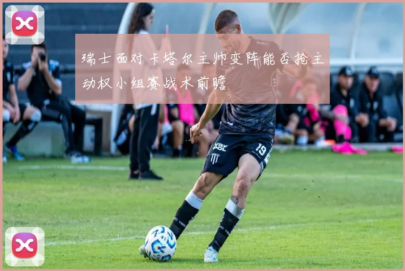瑞士面对卡塔尔主帅变阵能否抢主动权小组赛战术前瞻