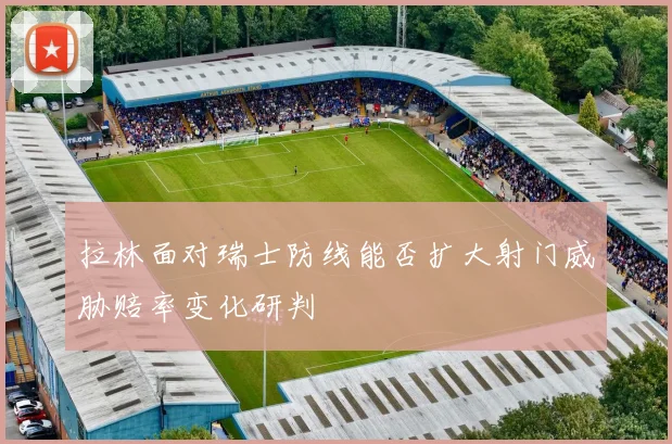拉林面对瑞士防线能否扩大射门威胁赔率变化研判