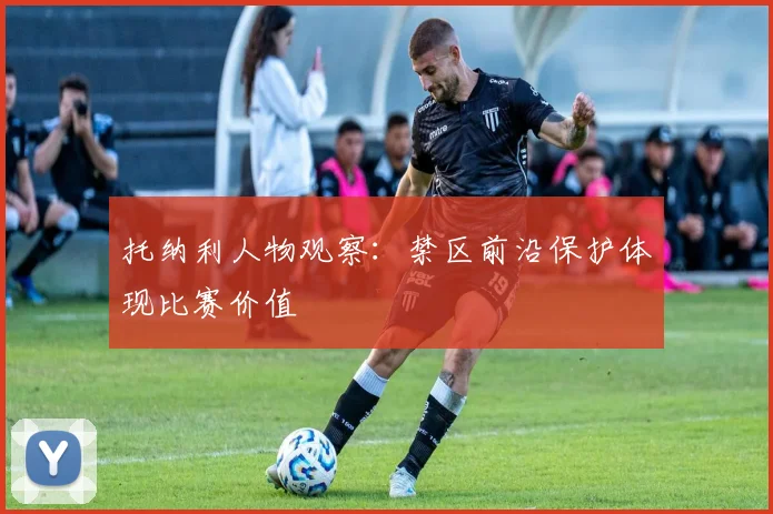 托纳利人物观察:禁区前沿保护体现比赛价值
