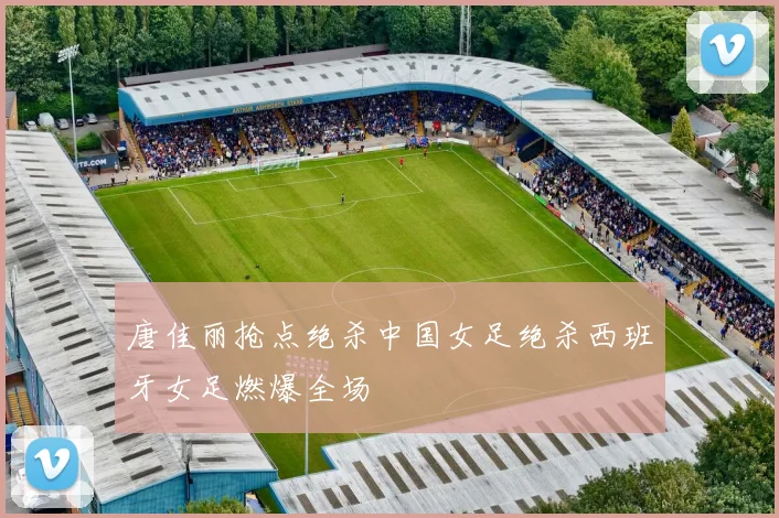 唐佳丽抢点绝杀中国女足绝杀西班牙女足燃爆全场