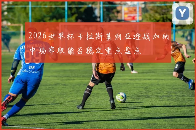 2026世界杯卡拉斯基利亚迎战加纳中场串联能否稳定重点盘点