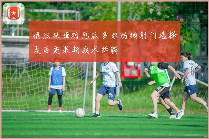 福法纳面对厄瓜多尔防线射门选择是否更果断战术拆解