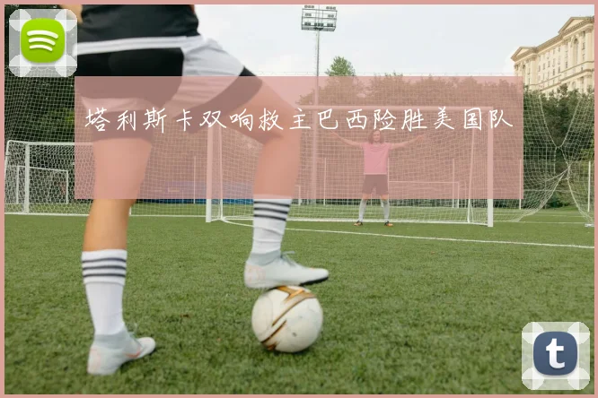 塔利斯卡双响救主巴西险胜美国队