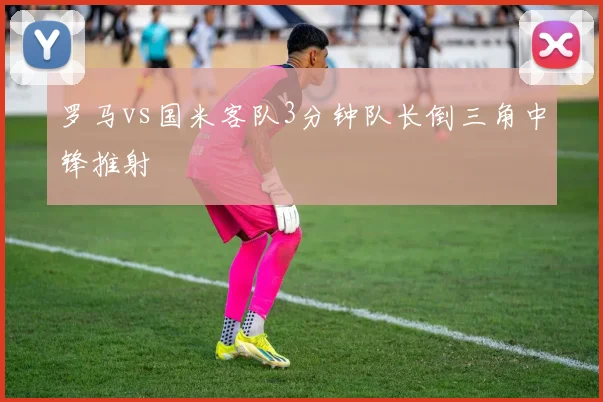 罗马vs国米客队3分钟队长倒三角中锋推射