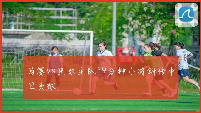 马赛vs里尔主队59分钟小将斜传中卫头球