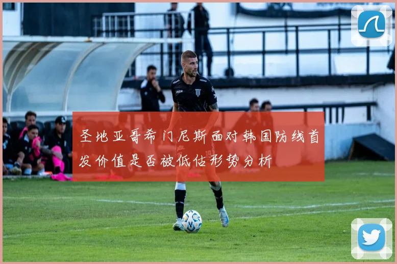 圣地亚哥希门尼斯面对韩国防线首发价值是否被低估形势分析