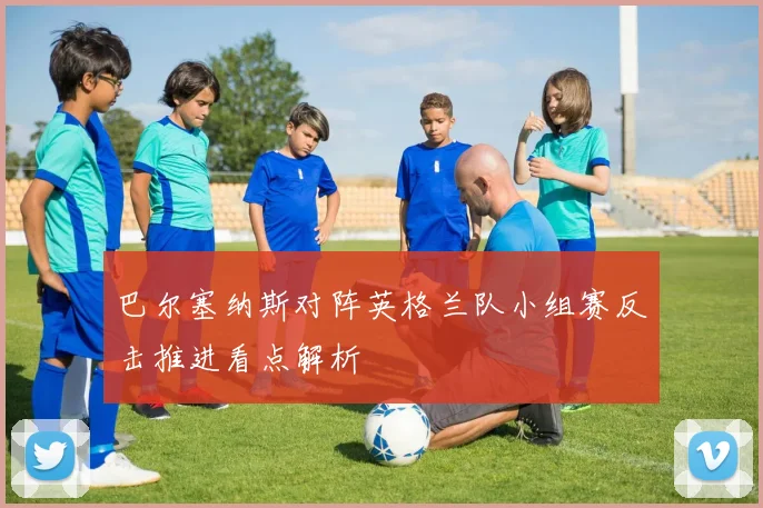 巴尔塞纳斯对阵英格兰队小组赛反击推进看点解析