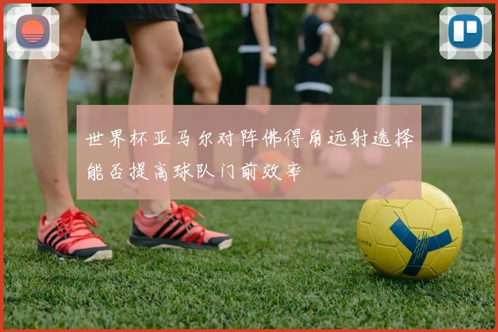 世界杯亚马尔对阵佛得角远射选择能否提高球队门前效率