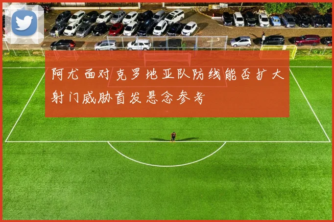 阿尤面对克罗地亚队防线能否扩大射门威胁首发悬念参考